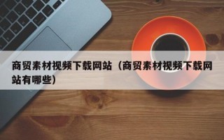 新安商贸素材视频下载网站（商贸素材视频下载网站有哪些）