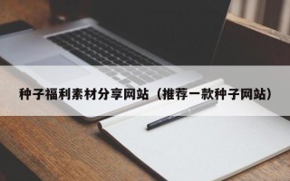 新安种子福利素材分享网站（推荐一款种子网站）