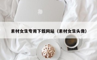 新安素材女生专用下载网站（素材女生头像）